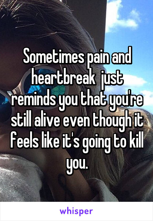 Sometimes pain and heartbreak  just reminds you that you're still alive even though it feels like it's going to kill you.