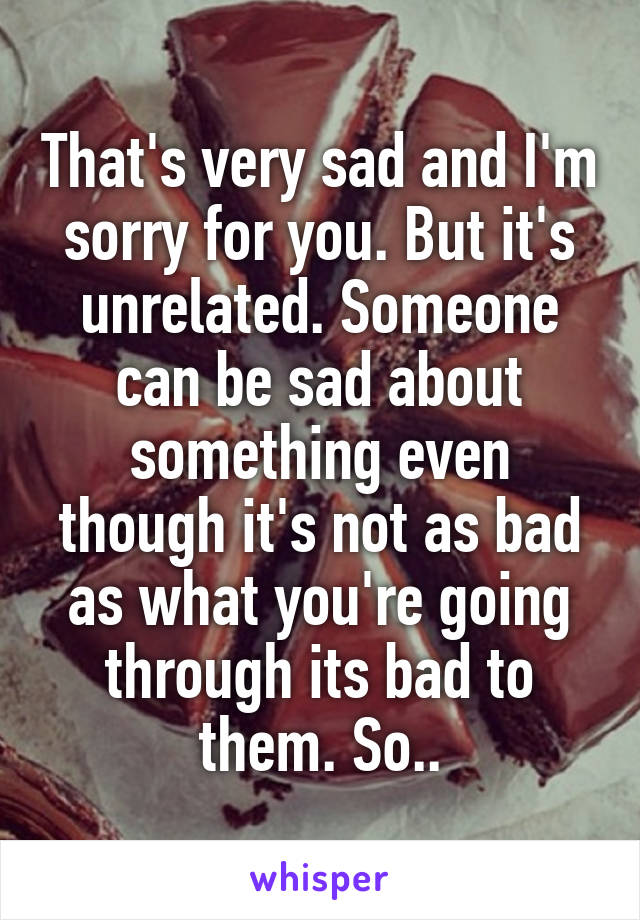 That's very sad and I'm sorry for you. But it's unrelated. Someone can be sad about something even though it's not as bad as what you're going through its bad to them. So..