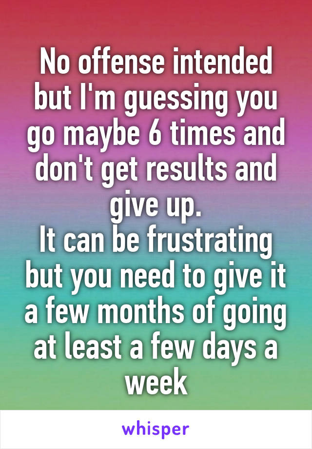 No offense intended but I'm guessing you go maybe 6 times and don't get results and give up.
It can be frustrating but you need to give it a few months of going at least a few days a week