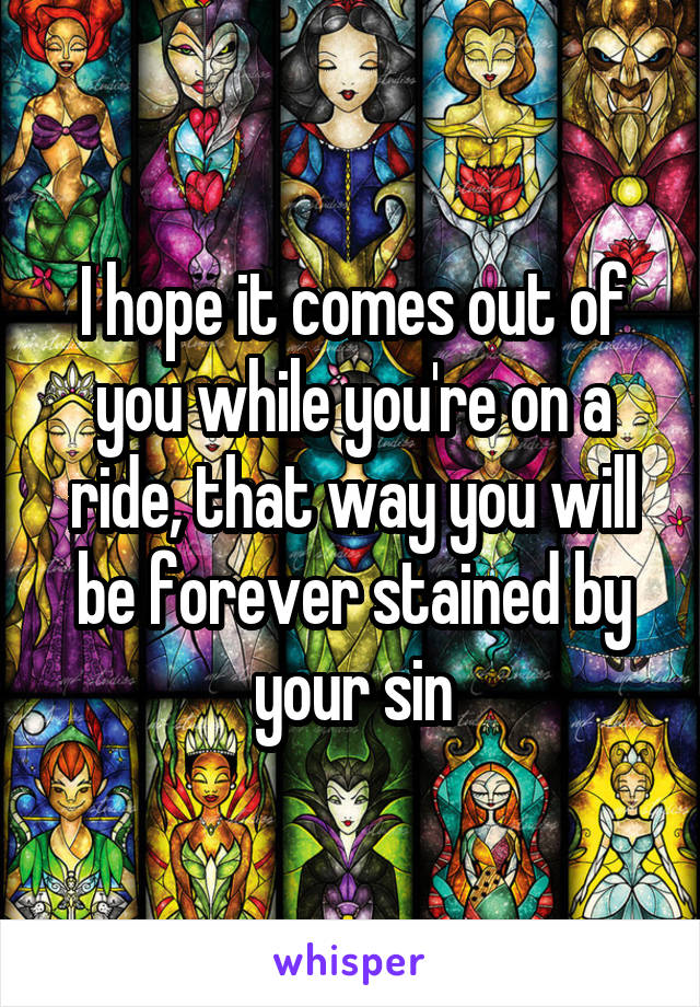 I hope it comes out of you while you're on a ride, that way you will be forever stained by your sin