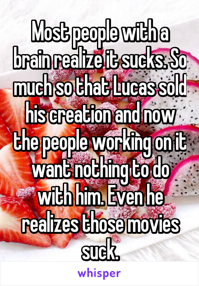 Most people with a brain realize it sucks. So much so that Lucas sold his creation and now the people working on it want nothing to do with him. Even he realizes those movies suck.