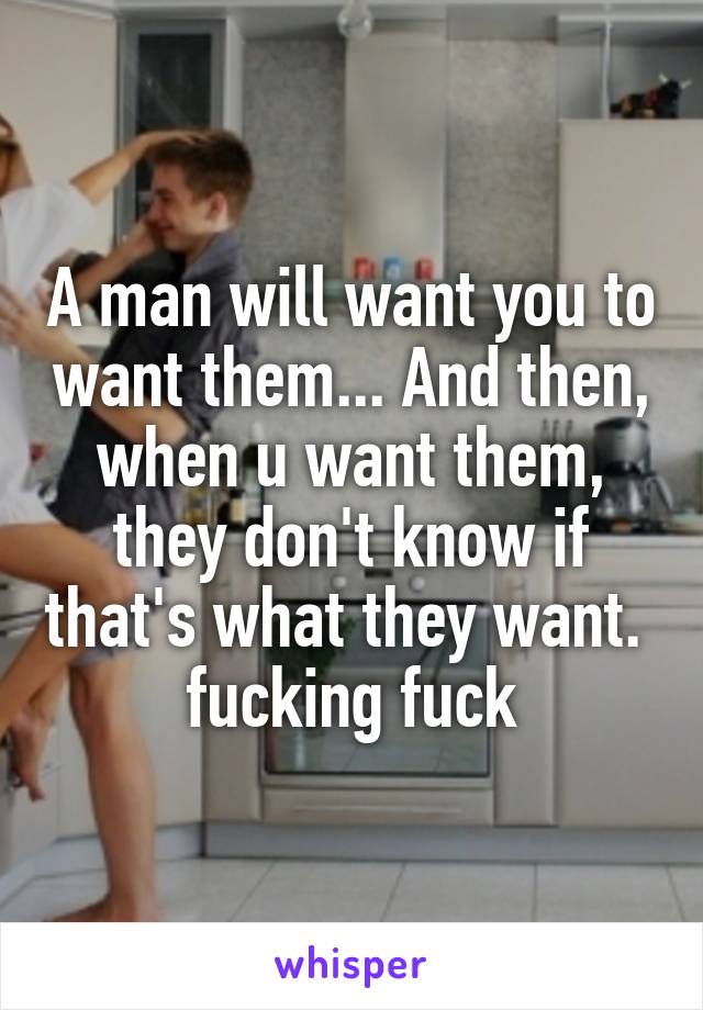 A man will want you to want them... And then, when u want them, they don't know if that's what they want. 
fucking fuck