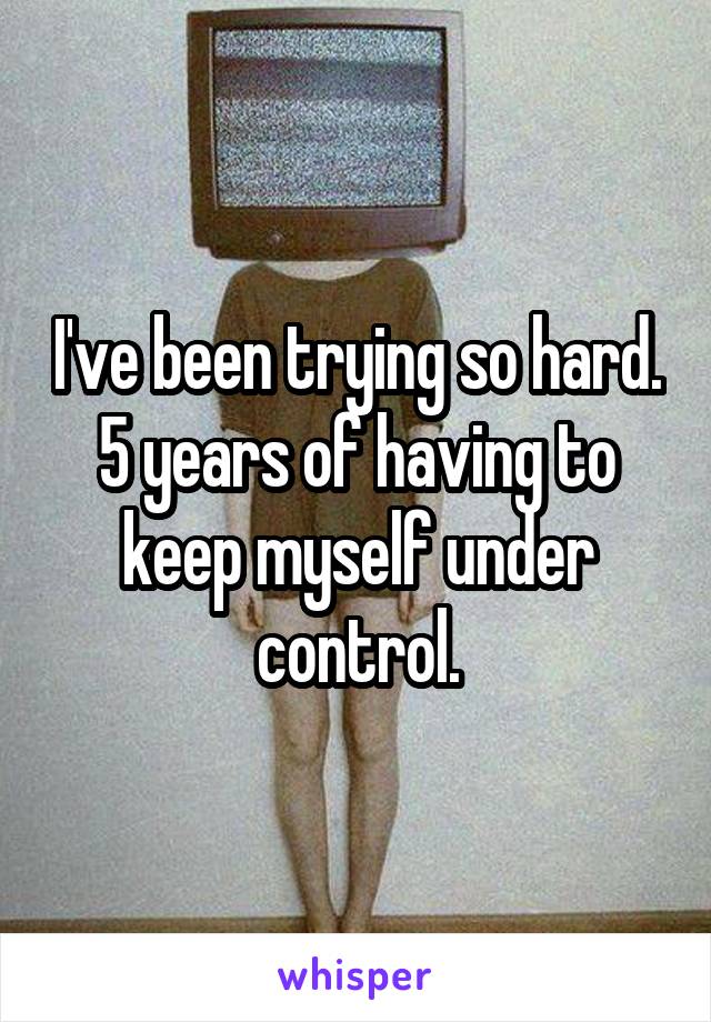 I've been trying so hard. 5 years of having to keep myself under control.