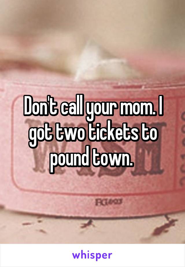 Don't call your mom. I got two tickets to pound town. 