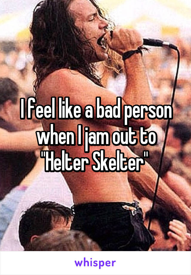 I feel like a bad person when I jam out to "Helter Skelter" 