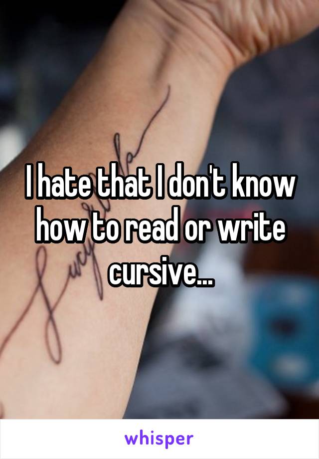 I hate that I don't know how to read or write cursive...