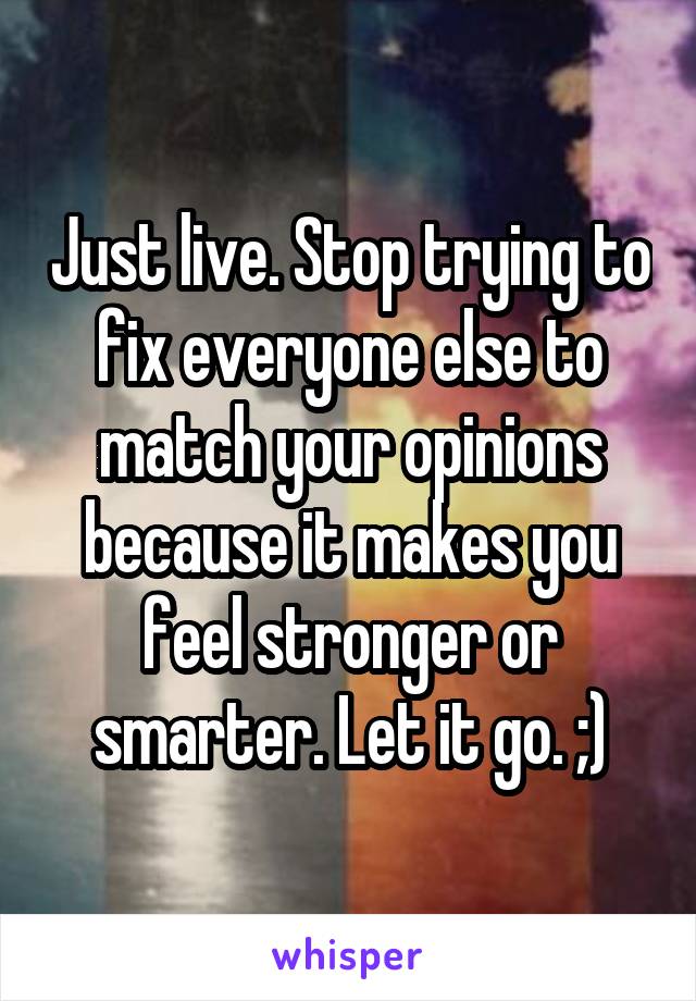 Just live. Stop trying to fix everyone else to match your opinions because it makes you feel stronger or smarter. Let it go. ;)