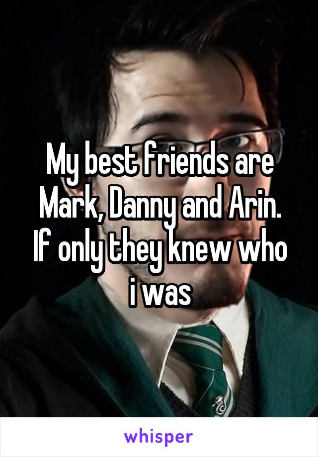 My best friends are Mark, Danny and Arin.
If only they knew who i was