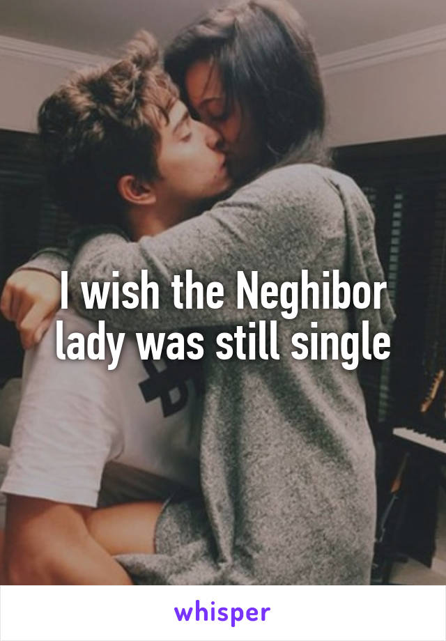 I wish the Neghibor lady was still single