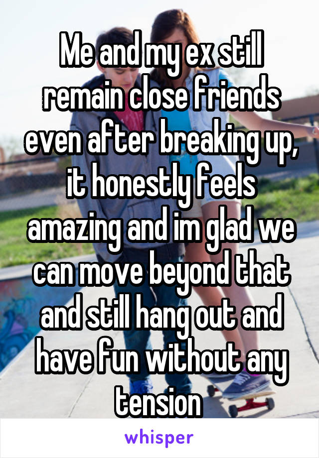 Me and my ex still remain close friends even after breaking up, it honestly feels amazing and im glad we can move beyond that and still hang out and have fun without any tension 