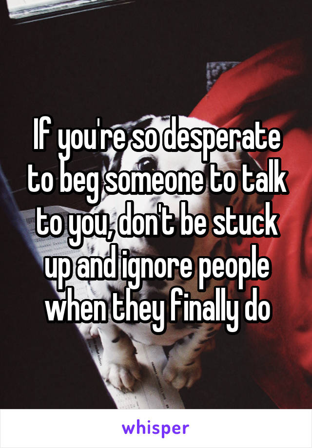 If you're so desperate to beg someone to talk to you, don't be stuck up and ignore people when they finally do
