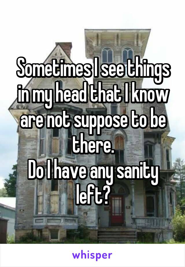 Sometimes I see things in my head that I know are not suppose to be there.
Do I have any sanity left?