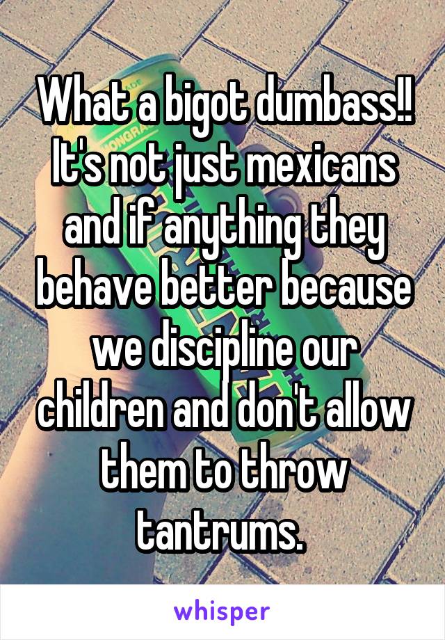 What a bigot dumbass!! It's not just mexicans and if anything they behave better because we discipline our children and don't allow them to throw tantrums. 