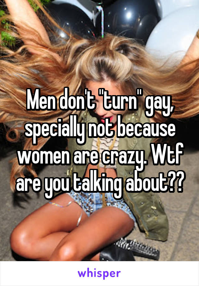 Men don't "turn" gay, specially not because women are crazy. Wtf are you talking about??