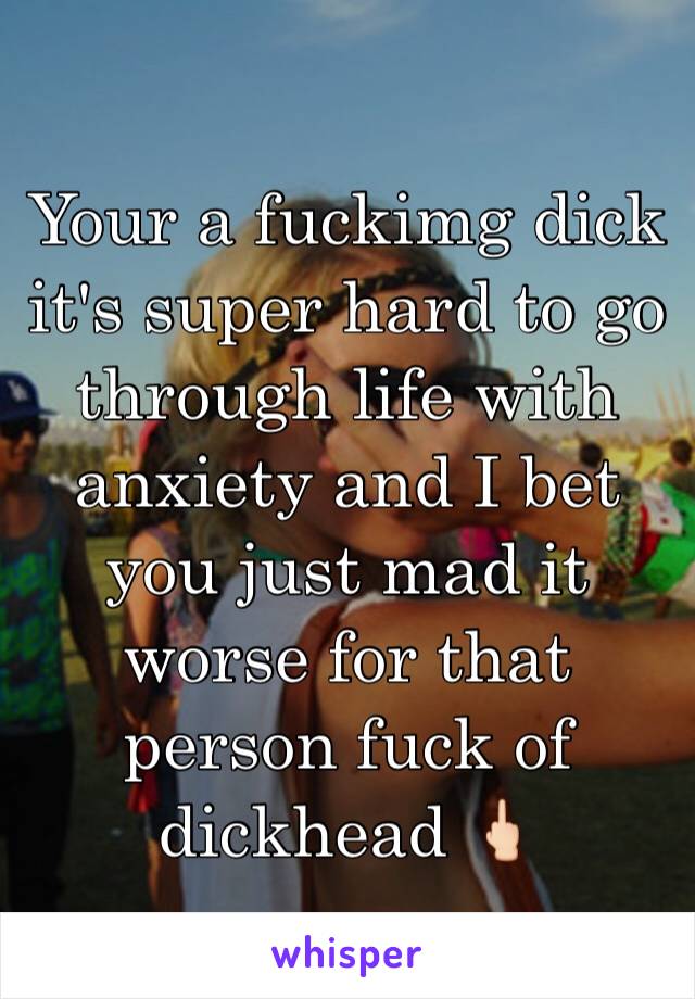Your a fuckimg dick it's super hard to go through life with anxiety and I bet you just mad it worse for that person fuck of dickhead 🖕🏻