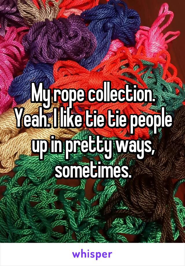 My rope collection. Yeah. I like tie tie people up in pretty ways, sometimes.