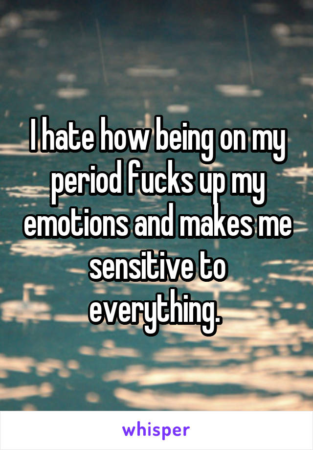 I hate how being on my period fucks up my emotions and makes me sensitive to everything. 