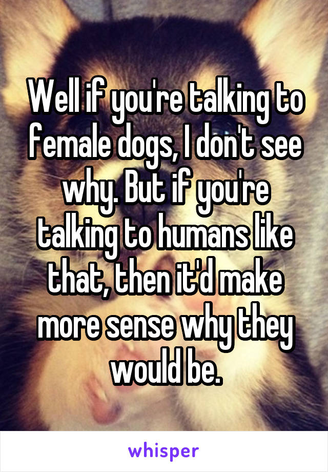 Well if you're talking to female dogs, I don't see why. But if you're talking to humans like that, then it'd make more sense why they would be.