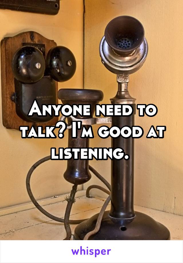 Anyone need to talk? I'm good at listening. 