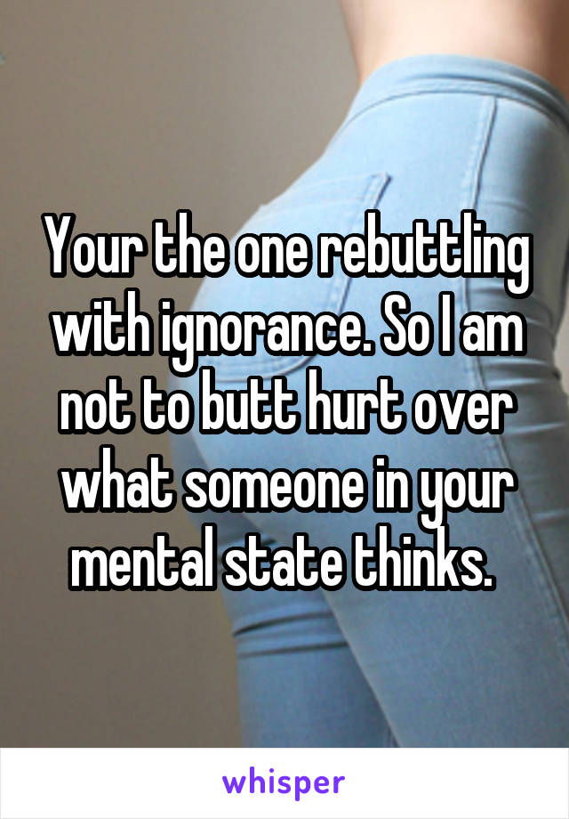 Your the one rebuttling with ignorance. So I am not to butt hurt over what someone in your mental state thinks. 