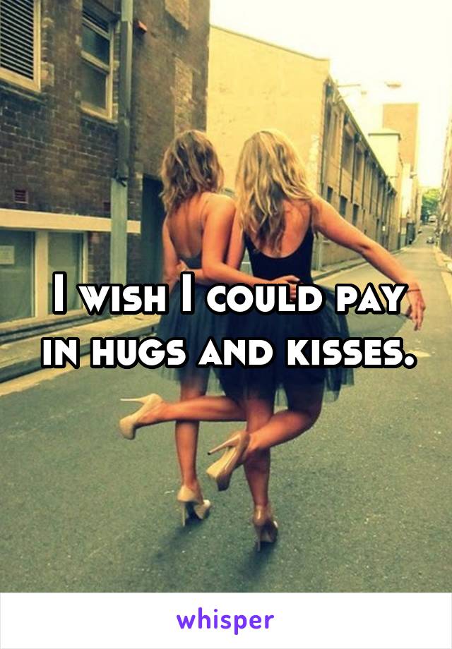I wish I could pay in hugs and kisses.
