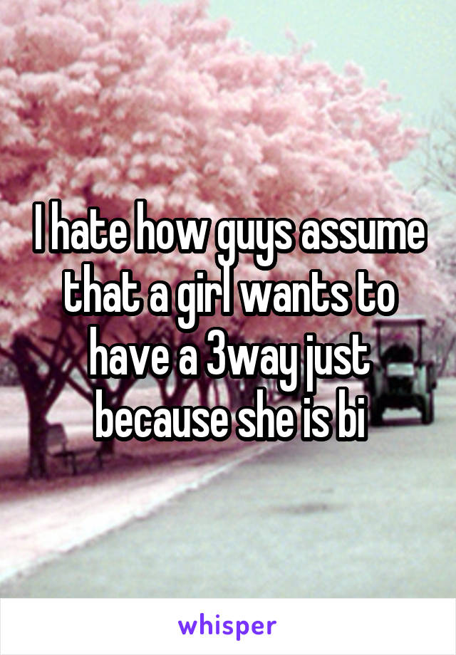 I hate how guys assume that a girl wants to have a 3way just because she is bi