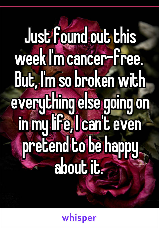 Just found out this week I'm cancer-free. 
But, I'm so broken with everything else going on in my life, I can't even pretend to be happy about it. 
