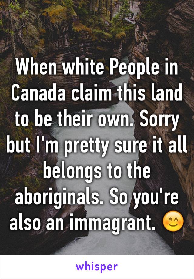 When white People in Canada claim this land to be their own. Sorry but I'm pretty sure it all belongs to the aboriginals. So you're also an immagrant. 😊