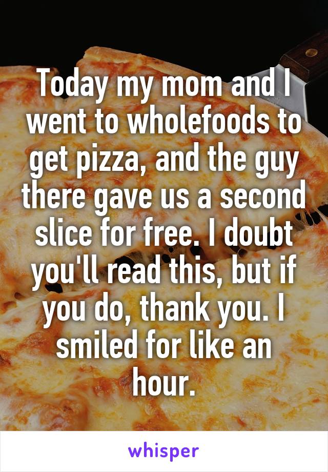 Today my mom and I went to wholefoods to get pizza, and the guy there gave us a second slice for free. I doubt you'll read this, but if you do, thank you. I smiled for like an hour.