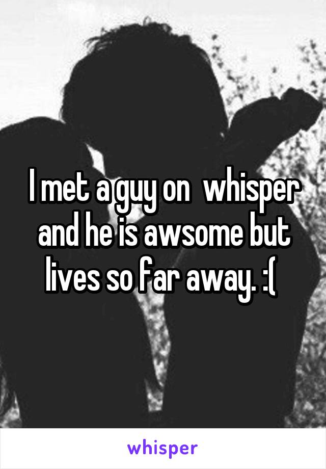 I met a guy on  whisper and he is awsome but lives so far away. :( 