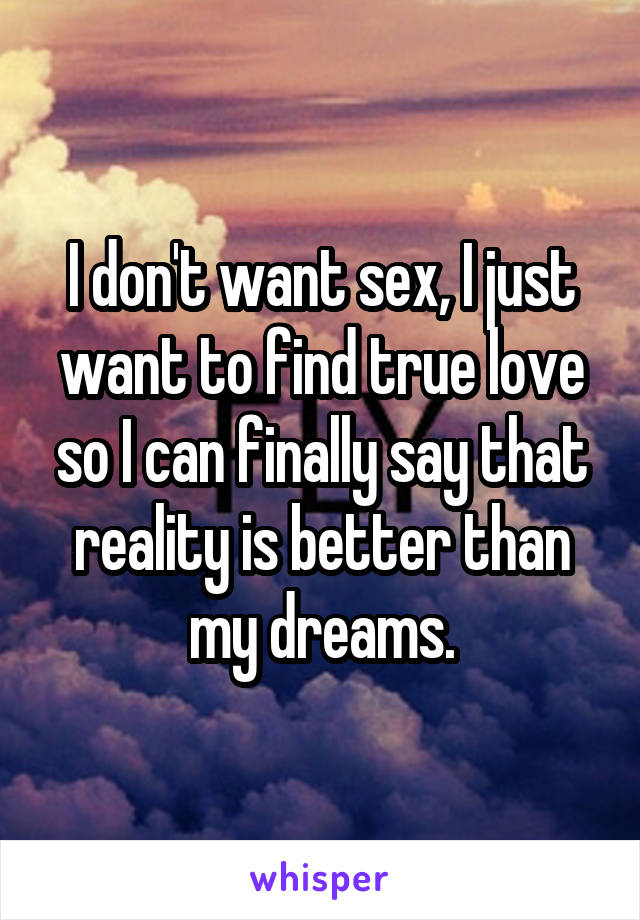 I don't want sex, I just want to find true love so I can finally say that reality is better than my dreams.