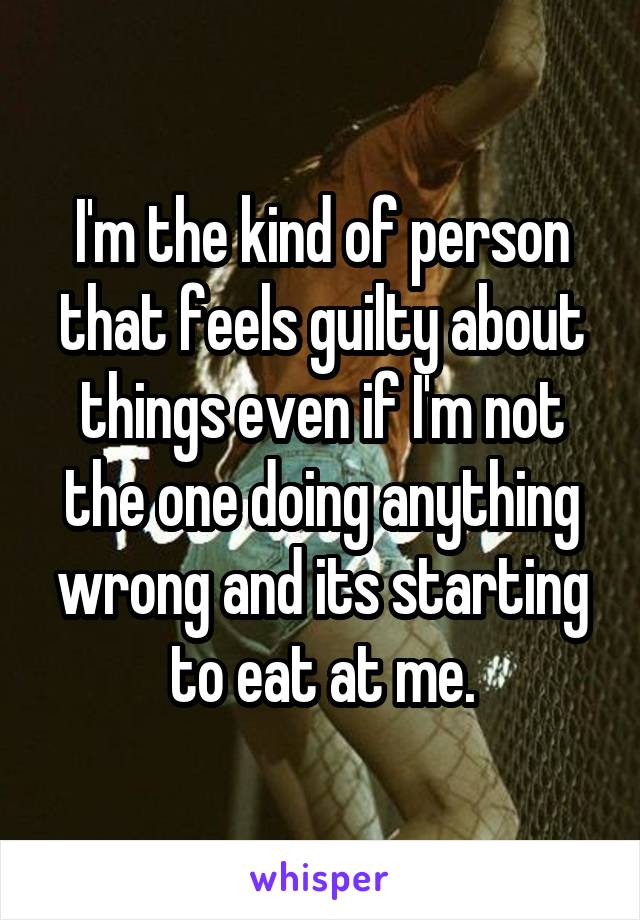 I'm the kind of person that feels guilty about things even if I'm not the one doing anything wrong and its starting to eat at me.