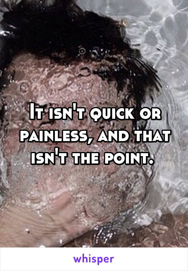 It isn't quick or painless, and that isn't the point. 