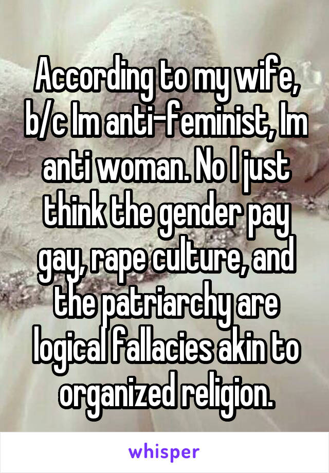 According to my wife, b/c Im anti-feminist, Im anti woman. No I just think the gender pay gay, rape culture, and the patriarchy are logical fallacies akin to organized religion.