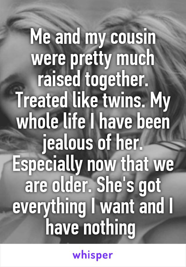 Me and my cousin were pretty much raised together. Treated like twins. My whole life I have been jealous of her. Especially now that we are older. She's got everything I want and I have nothing 