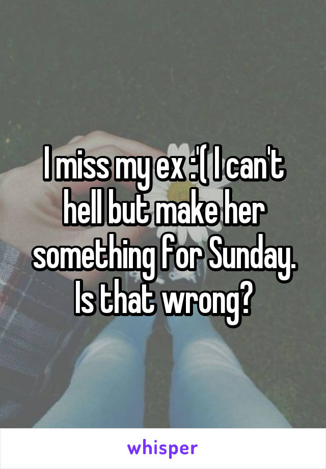 I miss my ex :'( I can't hell but make her something for Sunday. Is that wrong?