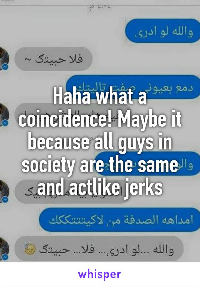 Haha what a coincidence! Maybe it because all guys in society are the same and actlike jerks
