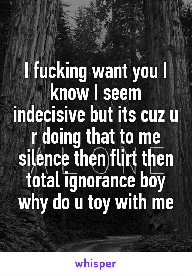 I fucking want you I know I seem indecisive but its cuz u r doing that to me silence then flirt then total ignorance boy why do u toy with me