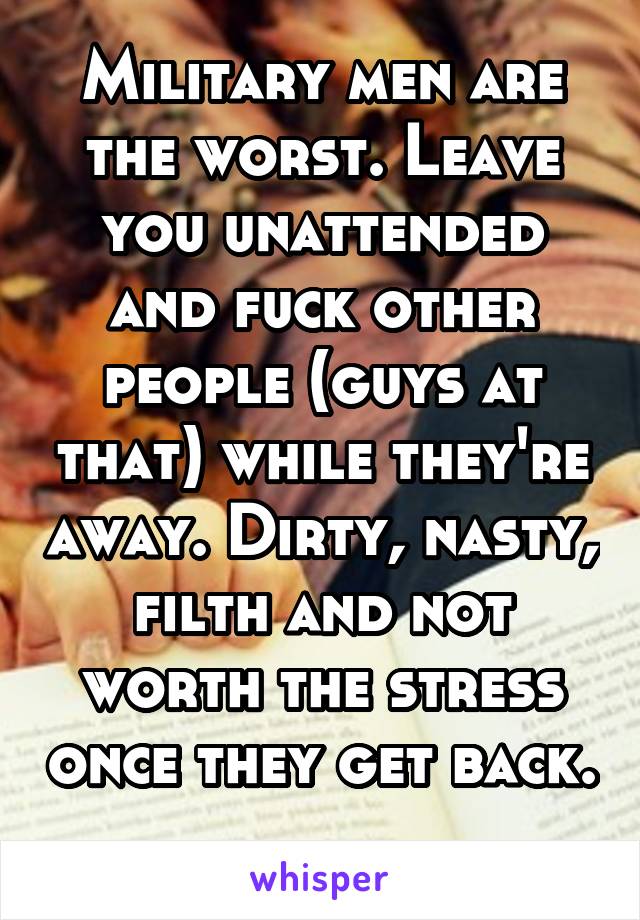 Military men are the worst. Leave you unattended and fuck other people (guys at that) while they're away. Dirty, nasty, filth and not worth the stress once they get back. 