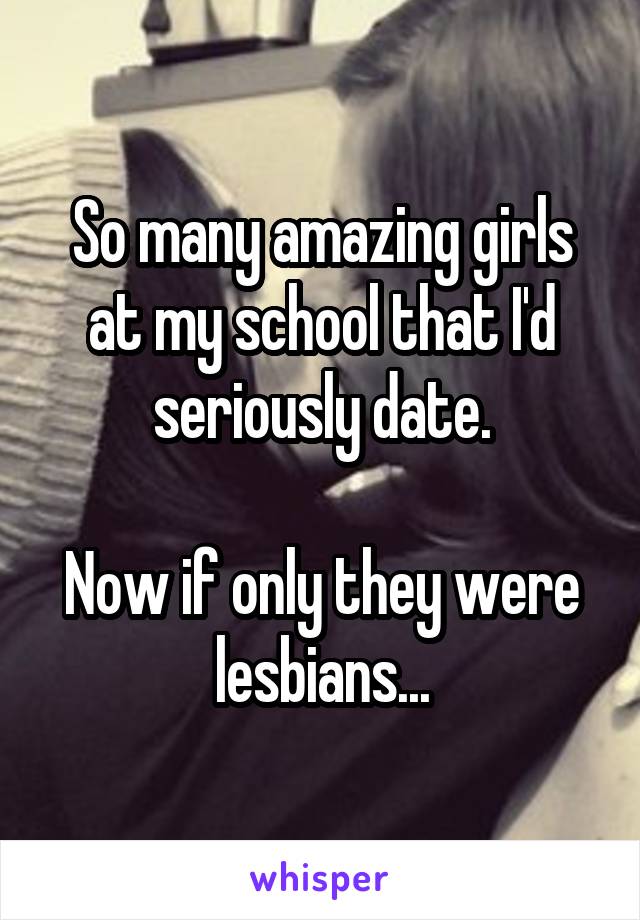 So many amazing girls at my school that I'd seriously date.

Now if only they were lesbians...