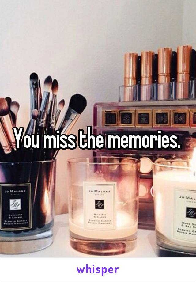 You miss the memories. 
