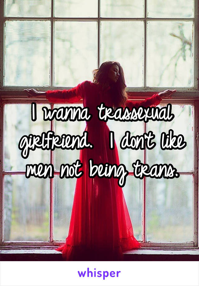 I wanna trassexual girlfriend.  I don't like men not being trans.