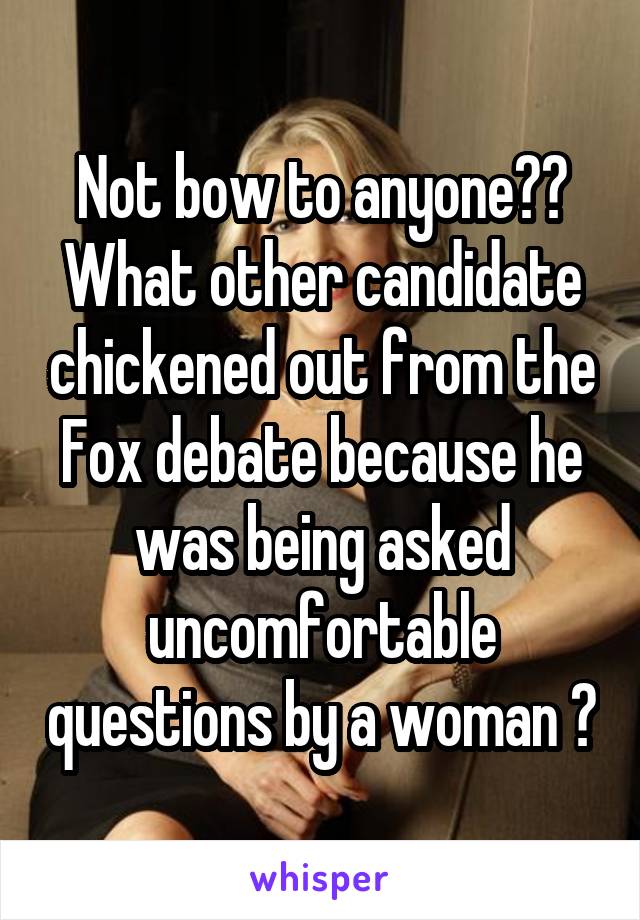 Not bow to anyone??
What other candidate chickened out from the Fox debate because he was being asked uncomfortable questions by a woman ?
