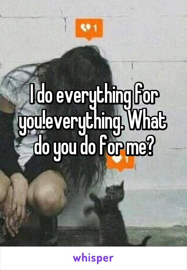 I do everything for you!everything. What  do you do for me?
