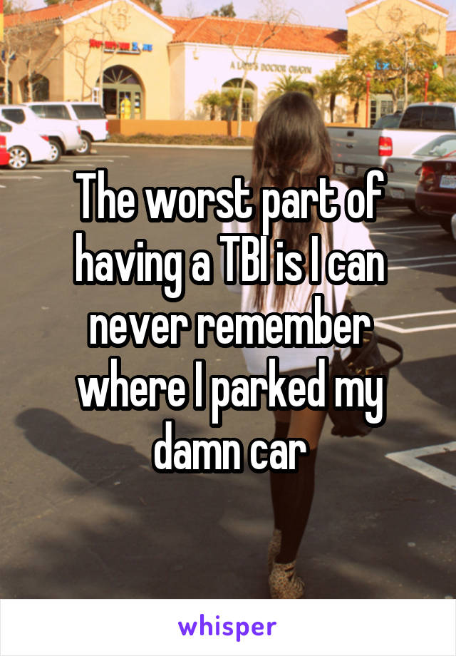 The worst part of having a TBI is I can never remember where I parked my damn car