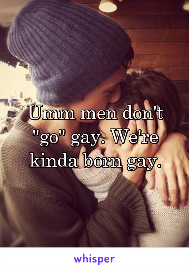 Umm men don't "go" gay. We're kinda born gay.
