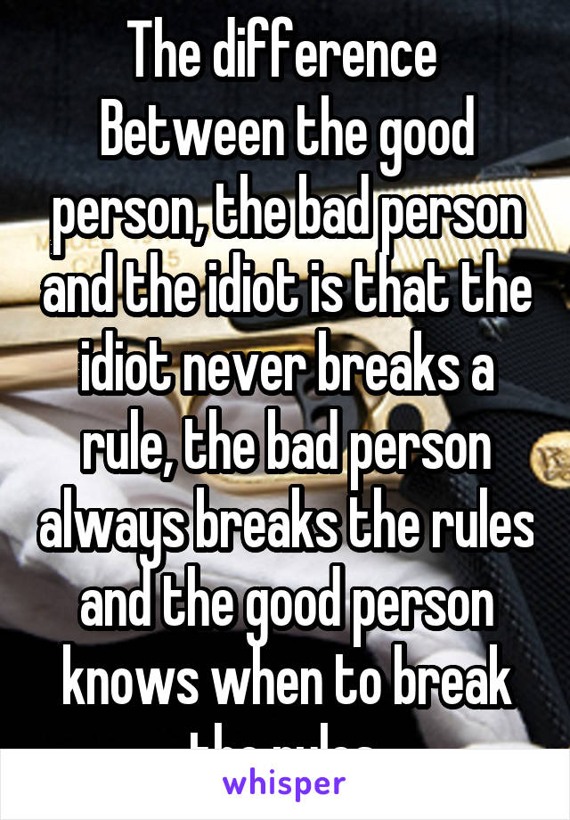 The difference 
Between the good person, the bad person and the idiot is that the idiot never breaks a rule, the bad person always breaks the rules and the good person knows when to break the rules.