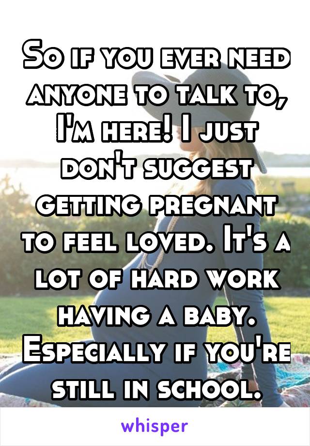 So if you ever need anyone to talk to, I'm here! I just don't suggest getting pregnant to feel loved. It's a lot of hard work having a baby. Especially if you're still in school.