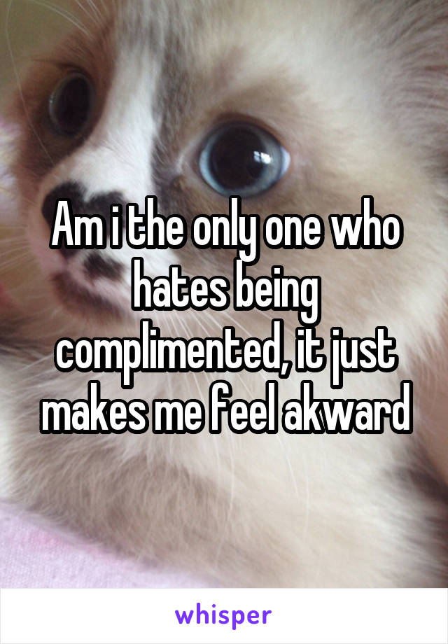 Am i the only one who hates being complimented, it just makes me feel akward