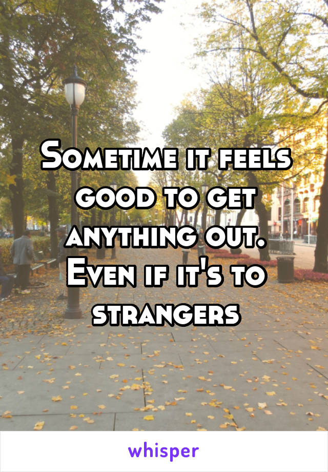 Sometime it feels good to get anything out.
Even if it's to strangers